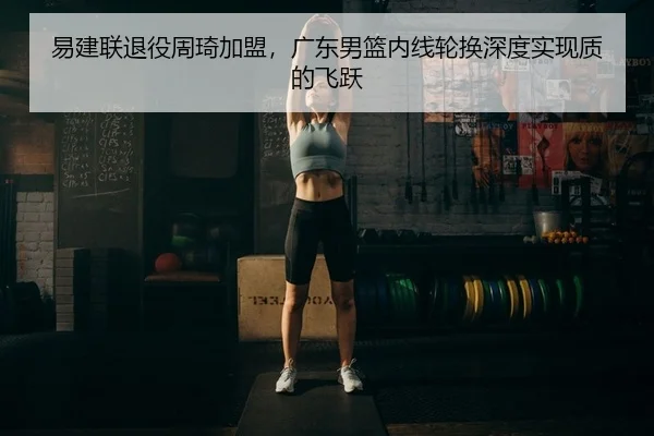 易建联退役周琦加盟，广东男篮内线轮换深度实现质的飞跃